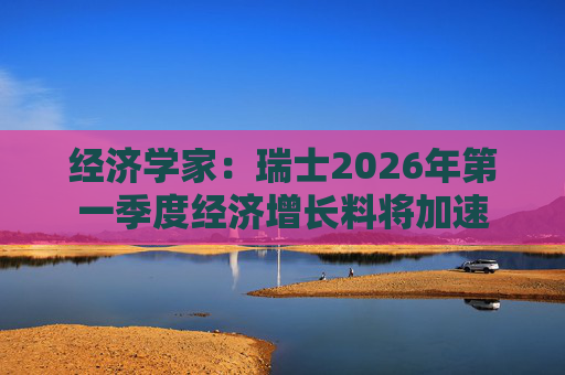 经济学家：瑞士2026年第一季度经济增长料将加速
