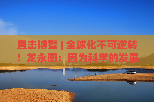 直击博鳌 | 全球化不可逆转！龙永图：因为科学的发展没有停止