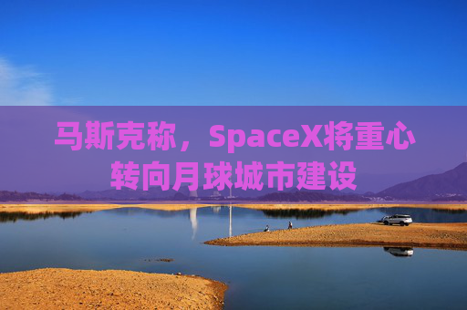 马斯克称，SpaceX将重心转向月球城市建设