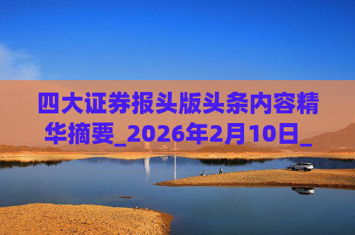 四大证券报头版头条内容精华摘要_2026年2月10日_财经新闻