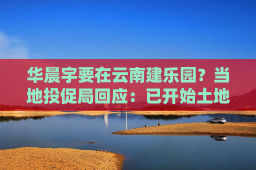 华晨宇要在云南建乐园？当地投促局回应：已开始土地平整