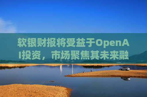 软银财报将受益于OpenAI投资，市场聚焦其未来融资计划