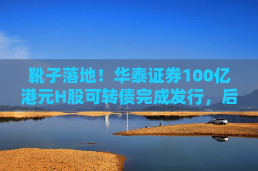 靴子落地！华泰证券100亿港元H股可转债完成发行，后续怎么走？