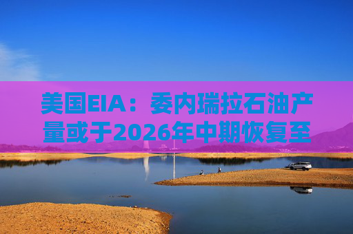 美国EIA：委内瑞拉石油产量或于2026年中期恢复至海上封锁前水平