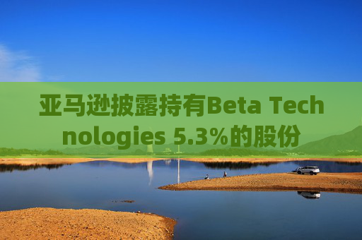 亚马逊披露持有Beta Technologies 5.3%的股份