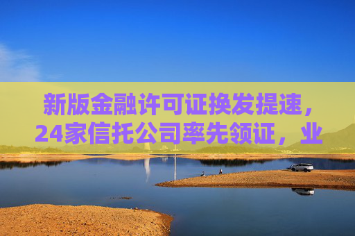 新版金融许可证换发提速，24家信托公司率先领证，业务全面适配“三分类”新规