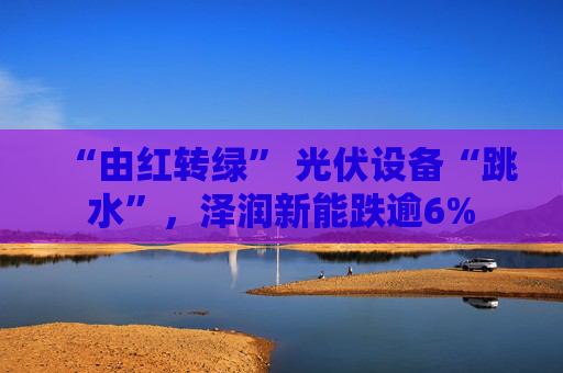 “由红转绿” 光伏设备“跳水”，泽润新能跌逾6%