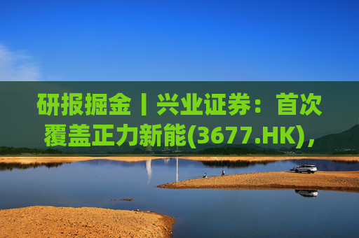 研报掘金丨兴业证券:首次覆盖正力新能(3677.HK),布局航空动力电池等新兴产品,拓展长期空间