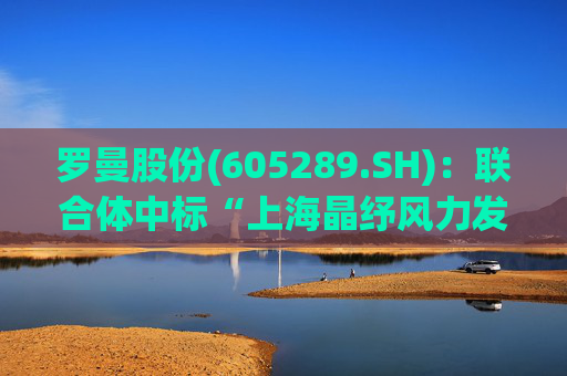 罗曼股份(605289.SH)：联合体中标“上海晶纾风力发电有限公司驭风行动50MW分散式风电项目”