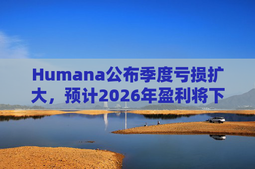 Humana公布季度亏损扩大，预计2026年盈利将下降