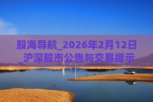 股海导航_2026年2月12日_沪深股市公告与交易提示
