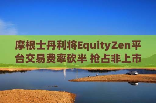 摩根士丹利将EquityZen平台交易费率砍半 抢占非上市公司股份买卖市场