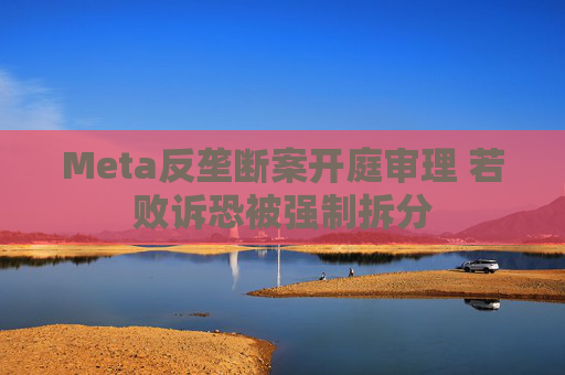 Meta反垄断案开庭审理 若败诉恐被强制拆分