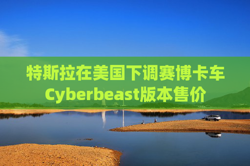 特斯拉在美国下调赛博卡车Cyberbeast版本售价