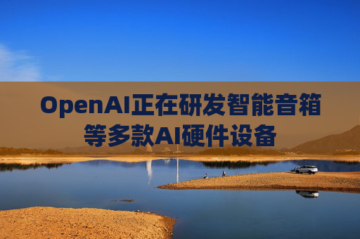 OpenAI正在研发智能音箱等多款AI硬件设备