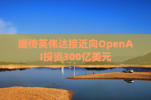 据传英伟达接近向OpenAI投资300亿美元