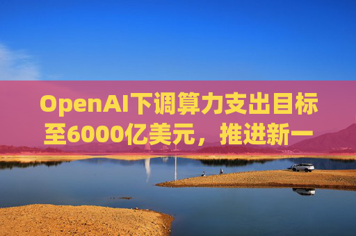 OpenAI下调算力支出目标至6000亿美元，推进新一轮巨额融资