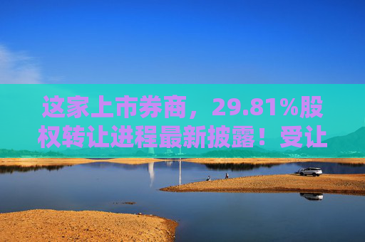 这家上市券商，29.81%股权转让进程最新披露！受让方资格尚需沟通……
