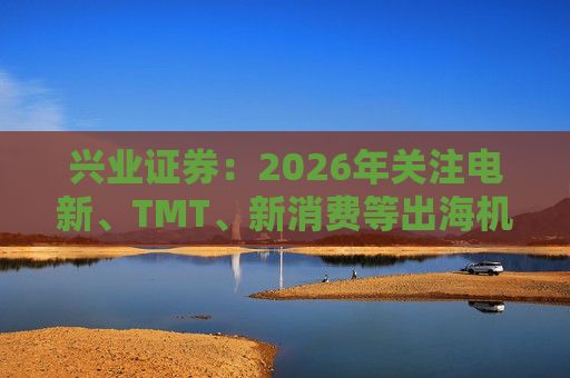 兴业证券：2026年关注电新、TMT、新消费等出海机会