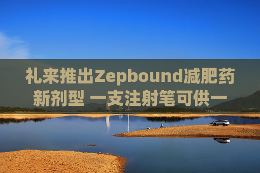 礼来推出Zepbound减肥药新剂型 一支注射笔可供一月剂量