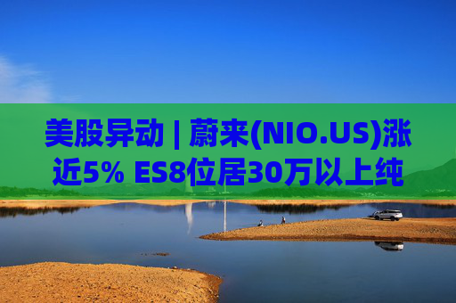 美股异动 | 蔚来(NIO.US)涨近5% ES8位居30万以上纯电车型销量榜第一