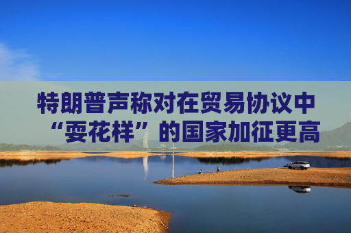 特朗普声称对在贸易协议中“耍花样”的国家加征更高关税