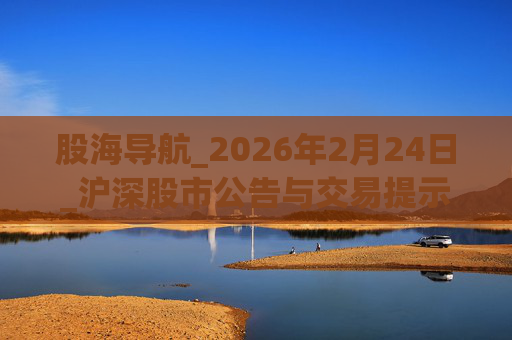 股海导航_2026年2月24日_沪深股市公告与交易提示  第1张