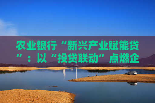 农业银行“新兴产业赋能贷”：以“投贷联动”点燃企业发展引擎