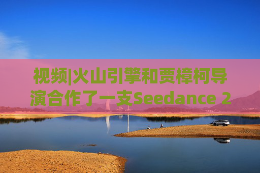 视频|火山引擎和贾樟柯导演合作了一支Seedance 2.0贺岁短片