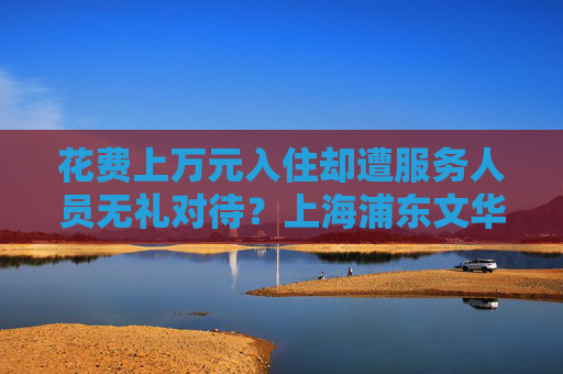 花费上万元入住却遭服务人员无礼对待？上海浦东文华东方酒店回应