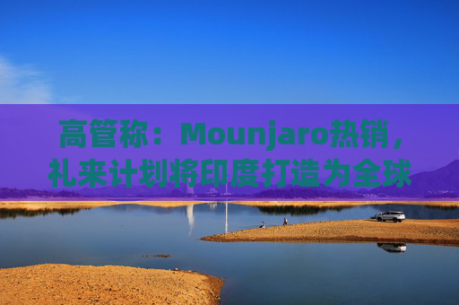 高管称：Mounjaro热销，礼来计划将印度打造为全球出口中心