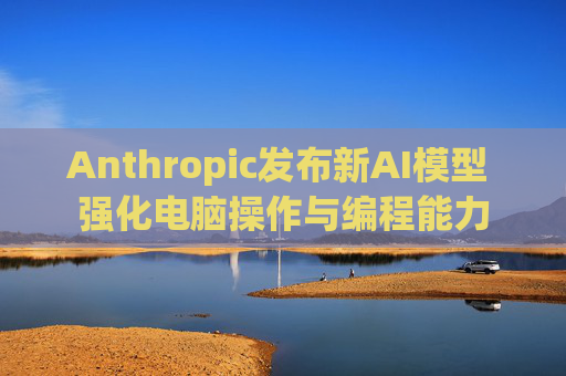 Anthropic发布新AI模型 强化电脑操作与编程能力