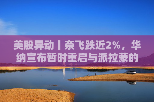 美股异动丨奈飞跌近2%，华纳宣布暂时重启与派拉蒙的交易谈判
