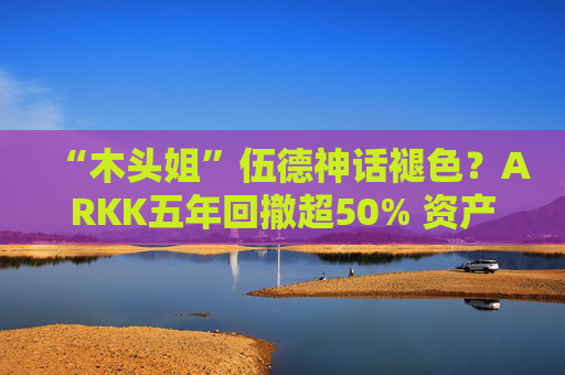 “木头姐”伍德神话褪色？ARKK五年回撤超50% 资产规模大幅缩水