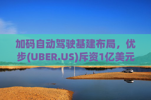 加码自动驾驶基建布局，优步(UBER.US)斥资1亿美元自建快充站