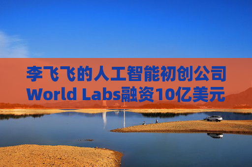 李飞飞的人工智能初创公司World Labs融资10亿美元