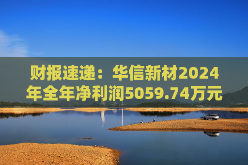 财报速递：华信新材2024年全年净利润5059.74万元  第1张