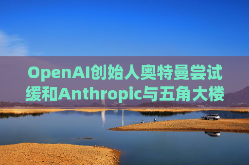 OpenAI创始人奥特曼尝试缓和Anthropic与五角大楼的僵局