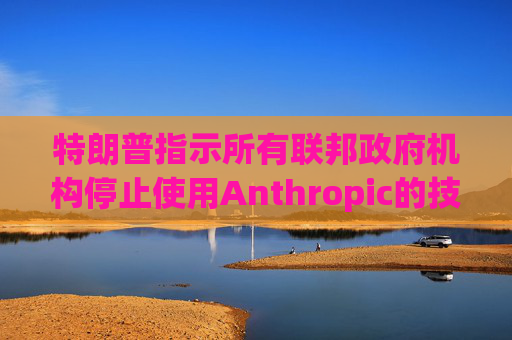 特朗普指示所有联邦政府机构停止使用Anthropic的技术