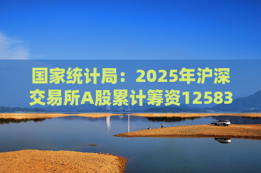 国家统计局：2025年沪深交易所A股累计筹资12583亿元 比上年增加8332亿元