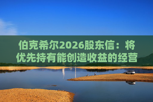 伯克希尔2026股东信：将优先持有能创造收益的经营性资产，而非美国国债
