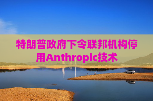 特朗普政府下令联邦机构停用Anthropic技术
