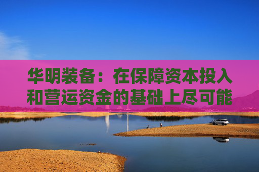 华明装备：在保障资本投入和营运资金的基础上尽可能多地对当期利润进行分配