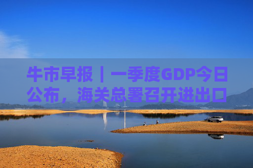 牛市早报｜一季度GDP今日公布，海关总署召开进出口企业座谈会