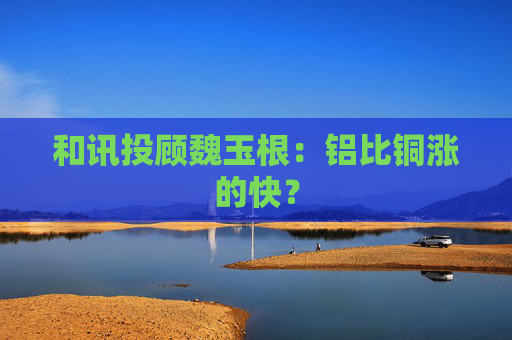 和讯投顾魏玉根：铝比铜涨的快？