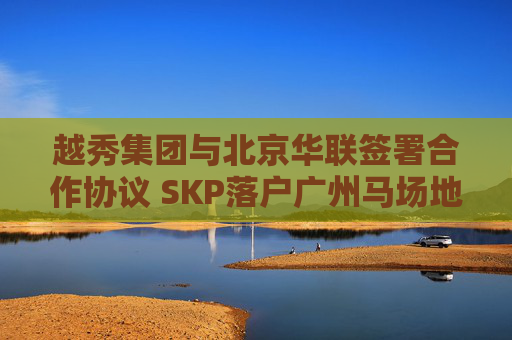 越秀集团与北京华联签署合作协议 SKP落户广州马场地块