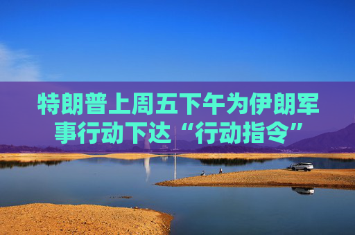 特朗普上周五下午为伊朗军事行动下达“行动指令”