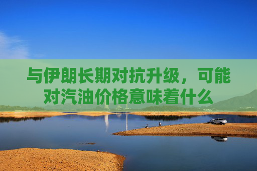 与伊朗长期对抗升级，可能对汽油价格意味着什么