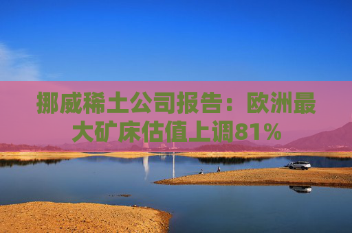 挪威稀土公司报告：欧洲最大矿床估值上调81%