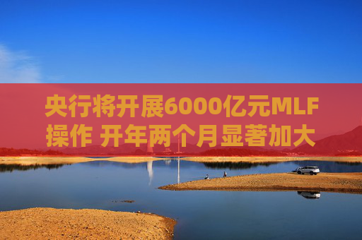 央行将开展6000亿元MLF操作 开年两个月显著加大中期流动性净投放规模